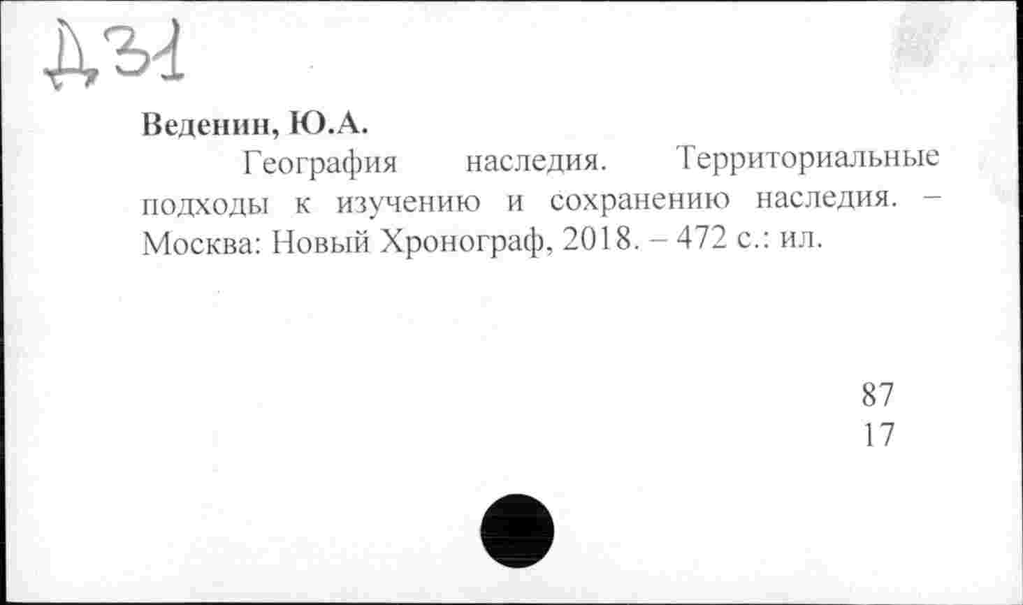 ﻿да
Веденин, Ю.А.
География наследия. Территориальные подходы к изучению и сохранению наследия. -Москва: Новый Хронограф, 2018. - 472 с.: ил.
87
17